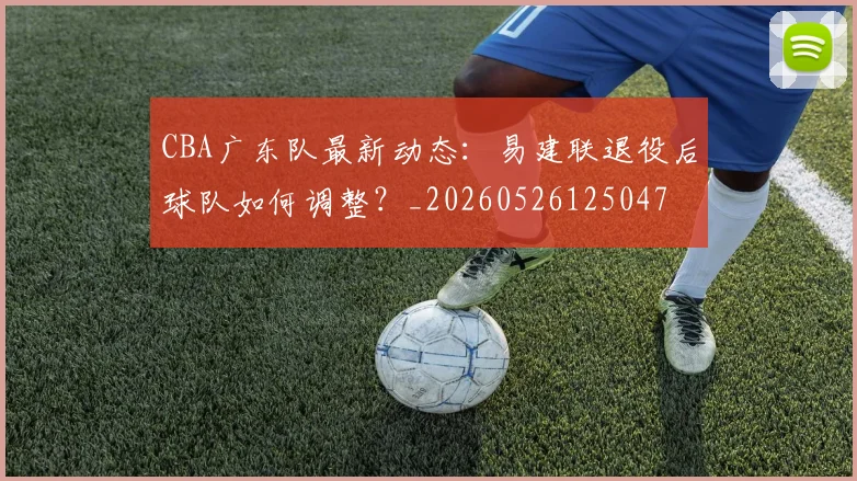 CBA广东队最新动态：易建联退役后球队如何调整？_20260526125047