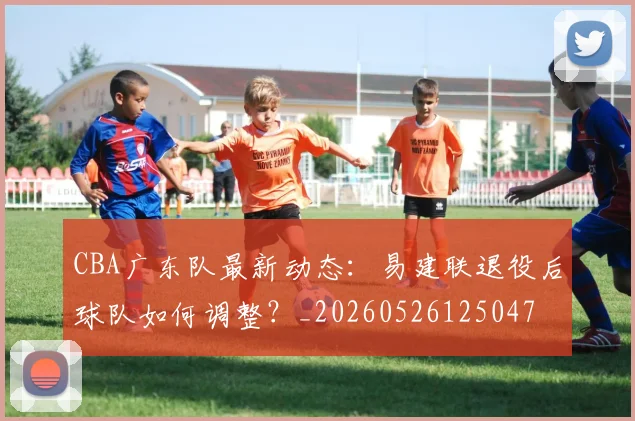 CBA广东队最新动态：易建联退役后球队如何调整？_20260526125047